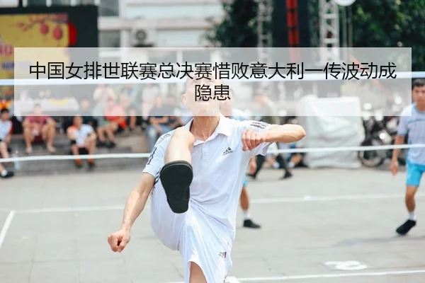 中国女排世联赛总决赛惜败意大利一传波动成隐患
