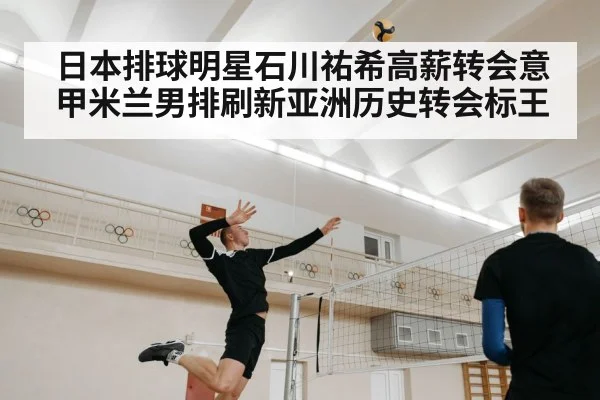 日本排球明星石川祐希高薪转会意甲米兰男排刷新亚洲历史转会标王