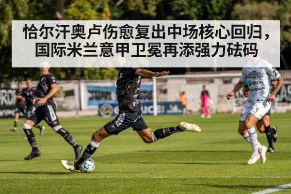 恰尔汗奥卢伤愈复出中场核心回归，国际米兰意甲卫冕再添强力砝码