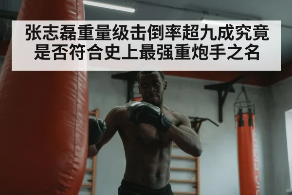 张志磊重量级击倒率超九成究竟是否符合史上最强重炮手之名
