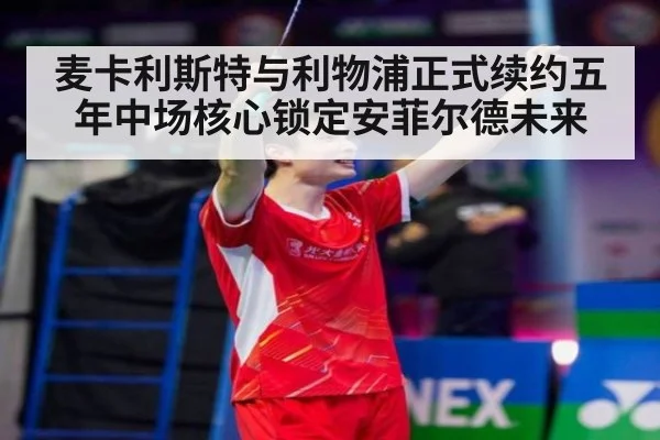 麦卡利斯特与利物浦正式续约五年中场核心锁定安菲尔德未来