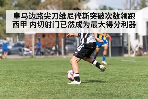 皇马边路尖刀维尼修斯突破次数领跑西甲 内切射门已然成为最大得分利器